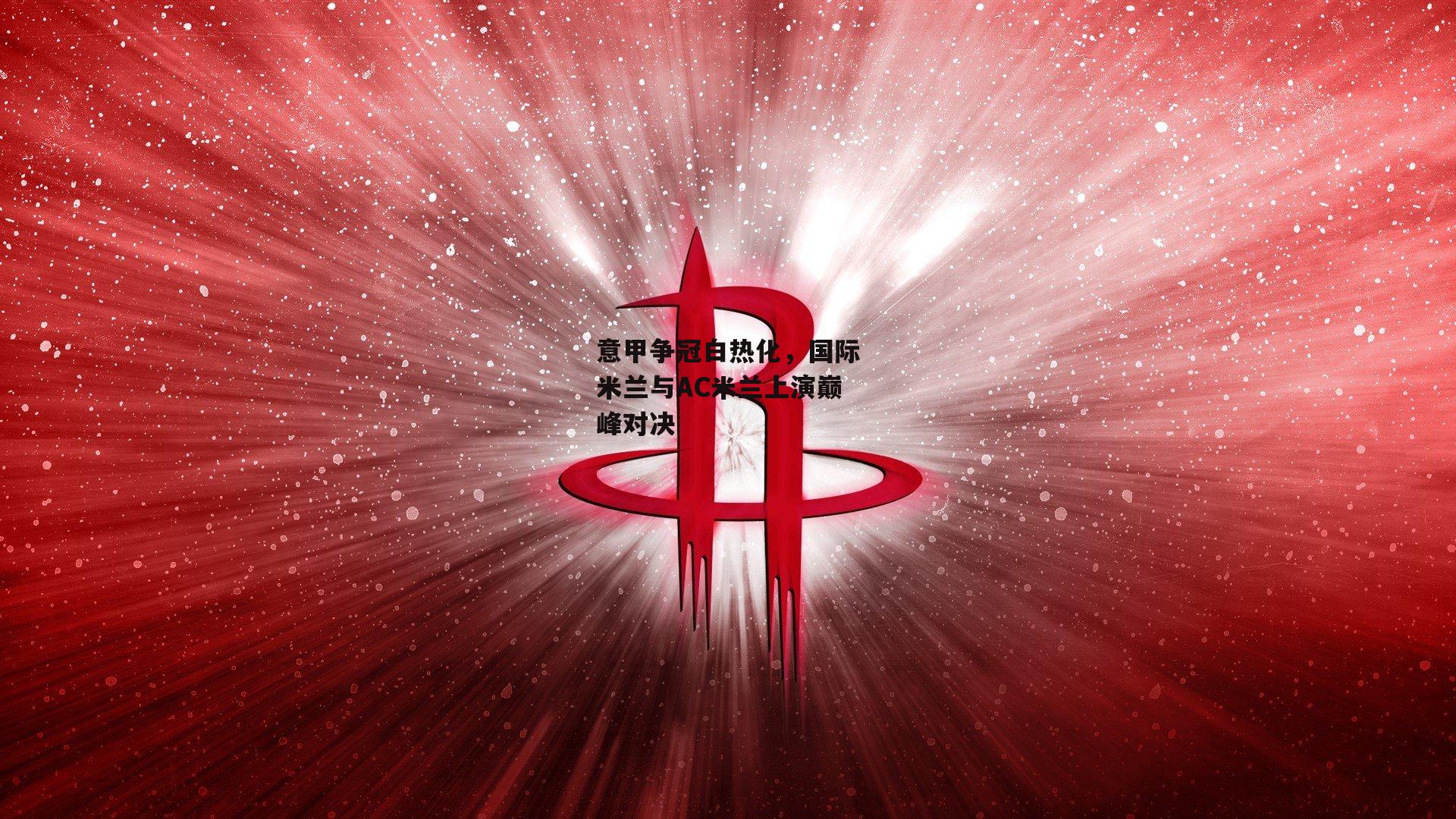 意甲争冠白热化，国际米兰与AC米兰上演巅峰对决